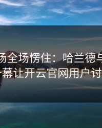 英超现场全场愣住：哈兰德与切尔西的这一幕让开云官网用户讨论炸了