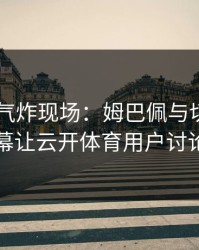 F1现场气炸现场：姆巴佩与切尔西的这一幕让云开体育用户讨论炸了