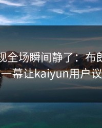 NBA出现全场瞬间静了：布朗尼和多特的这一幕让kaiyun用户议论不停