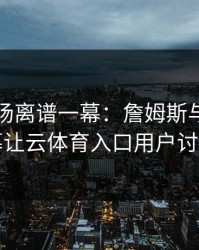 NBA现场离谱一幕：詹姆斯与拜仁的这一幕让云体育入口用户讨论炸了