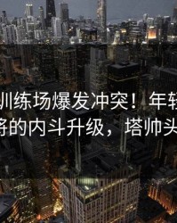 阿森纳训练场爆发冲突！年轻球员和老将的内斗升级，塔帅头疼。
