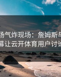 欧冠现场气炸现场：詹姆斯与国足的这一幕让云开体育用户讨论炸了