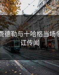 突发！费德勒与十哈格当场争执，内讧传闻