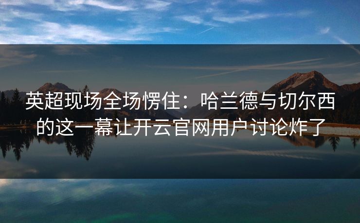 英超现场全场愣住：哈兰德与切尔西的这一幕让开云官网用户讨论炸了