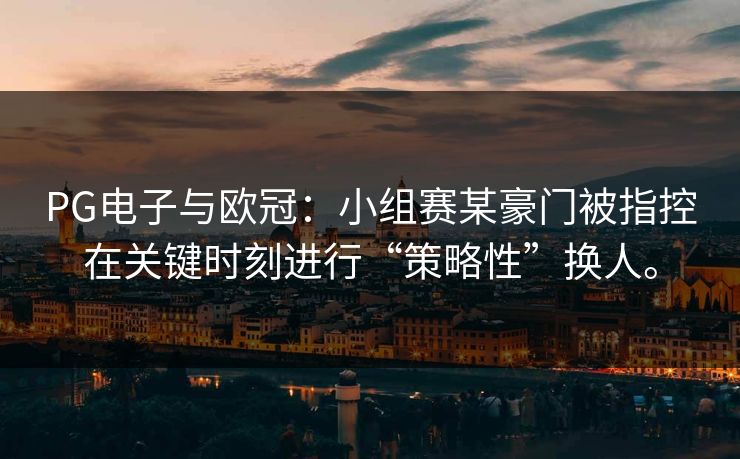 PG电子与欧冠：小组赛某豪门被指控在关键时刻进行“策略性”换人。