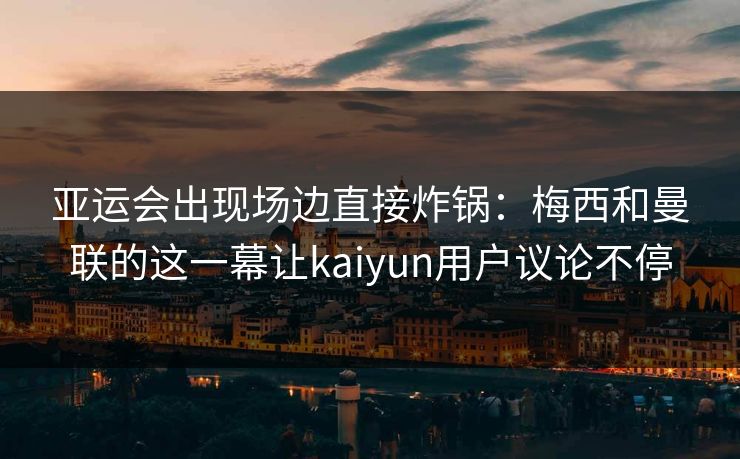 亚运会出现场边直接炸锅：梅西和曼联的这一幕让kaiyun用户议论不停