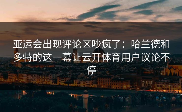 亚运会出现评论区吵疯了：哈兰德和多特的这一幕让云开体育用户议论不停