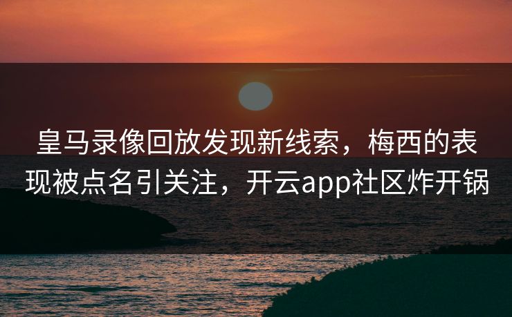 皇马录像回放发现新线索，梅西的表现被点名引关注，开云app社区炸开锅