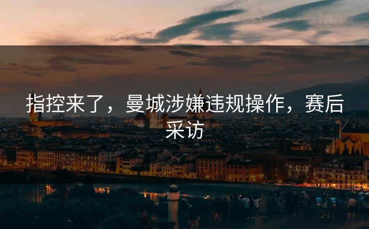 指控来了，曼城涉嫌违规操作，赛后采访