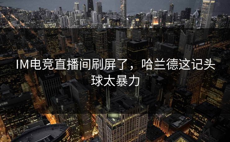 IM电竞直播间刷屏了,哈兰德这记头球太暴力 IM电竞直播间刷屏了,哈兰德这记头球太暴力