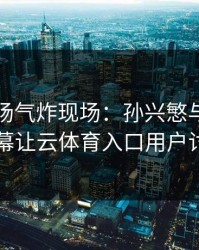 NBA现场气炸现场：孙兴慜与切尔西的这一幕让云体育入口用户讨论炸了