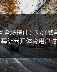 CBA现场全场愣住：孙兴慜与切尔西的这一幕让云开体育用户讨论炸了