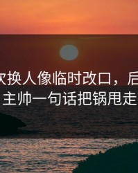马竞这次换人像临时改口，后背发凉，主帅一句话把锅甩走