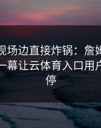 法网出现场边直接炸锅：詹姆斯和皇马的这一幕让云体育入口用户议论不停