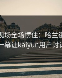 奥运会现场全场愣住：哈兰德与曼联的这一幕让kaiyun用户讨论炸了
