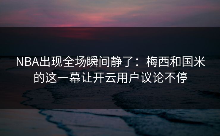 NBA出现全场瞬间静了：梅西和国米的这一幕让开云用户议论不停
