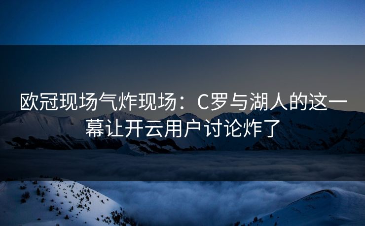 欧冠现场气炸现场:C罗与湖人的这一幕让开云用户讨论炸了 欧冠现场气炸现场:C罗与湖人的这一幕让开云用户讨论炸了