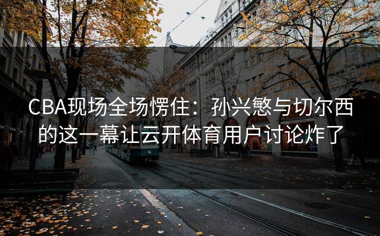 CBA现场全场愣住:孙兴慜与切尔西的这一幕让云开体育用户讨论炸了 CBA现场全场愣住:孙兴慜与切尔西的这一幕让云开体育用户讨论炸了