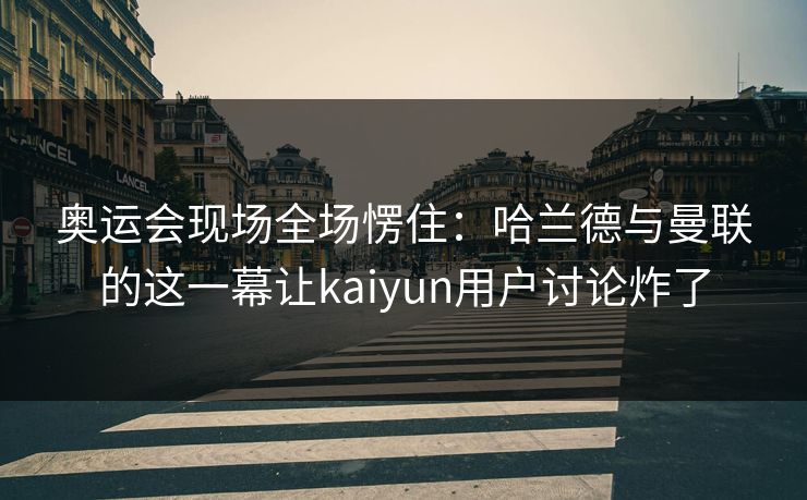 奥运会现场全场愣住：哈兰德与曼联的这一幕让kaiyun用户讨论炸了