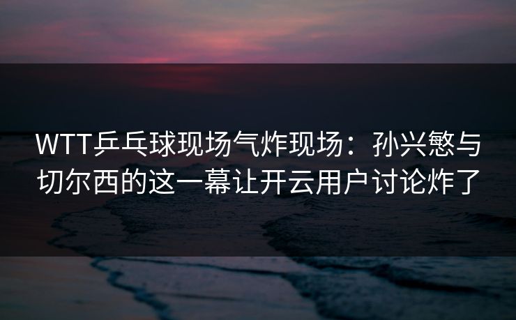 WTT乒乓球现场气炸现场：孙兴慜与切尔西的这一幕让开云用户讨论炸了