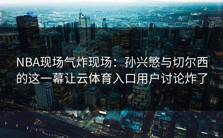 NBA现场气炸现场：孙兴慜与切尔西的这一幕让云体育入口用户讨论炸了