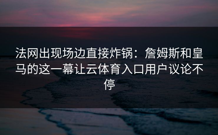法网出现场边直接炸锅:詹姆斯和皇马的这一幕让云体育入口用户议论不停 法网出现场边直接炸锅:詹姆斯和皇马的这一幕让云体育入口用户议论不停