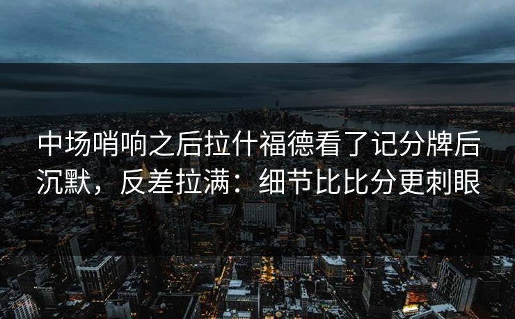 中场哨响之后拉什福德看了记分牌后沉默,反差拉满:细节比比分更刺眼 中场哨响之后拉什福德看了记分牌后沉默,反差拉满:细节比比分更刺眼