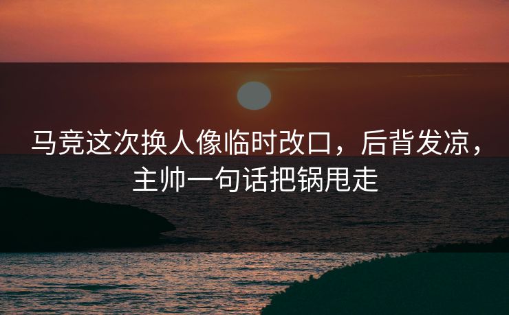 马竞这次换人像临时改口，后背发凉，主帅一句话把锅甩走