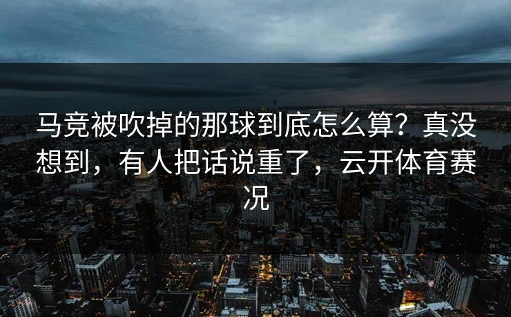 马竞被吹掉的那球到底怎么算？真没想到，有人把话说重了，云开体育赛况